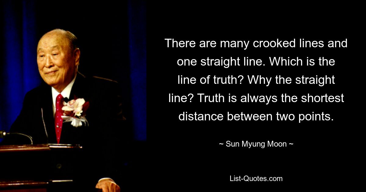 There are many crooked lines and one straight line. Which is the line of truth? Why the straight line? Truth is always the shortest distance between two points. — © Sun Myung Moon