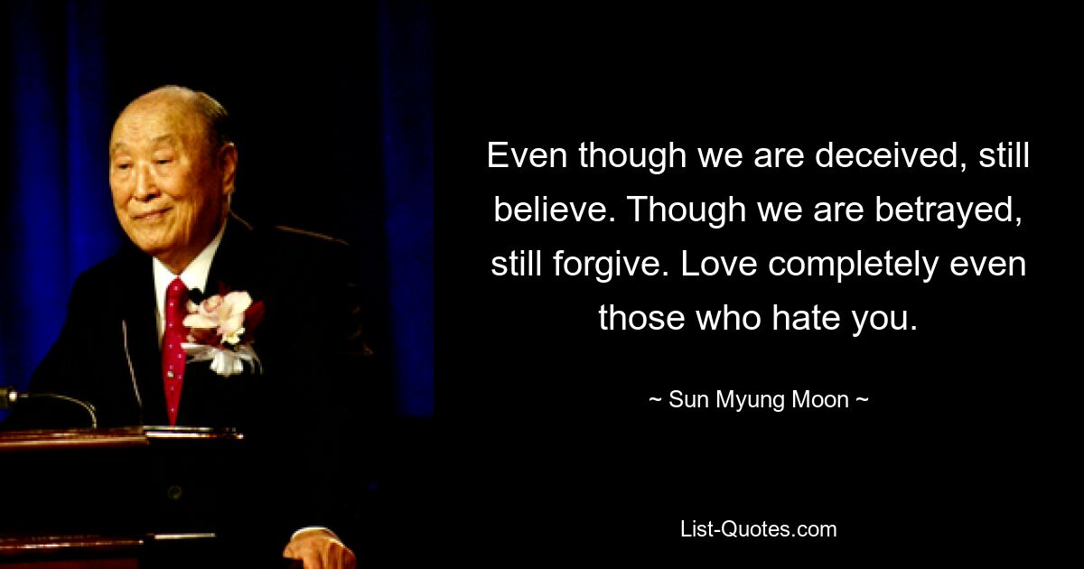 Even though we are deceived, still believe. Though we are betrayed, still forgive. Love completely even those who hate you. — © Sun Myung Moon