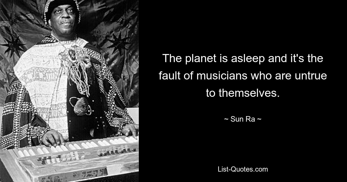 The planet is asleep and it's the fault of musicians who are untrue to themselves. — © Sun Ra