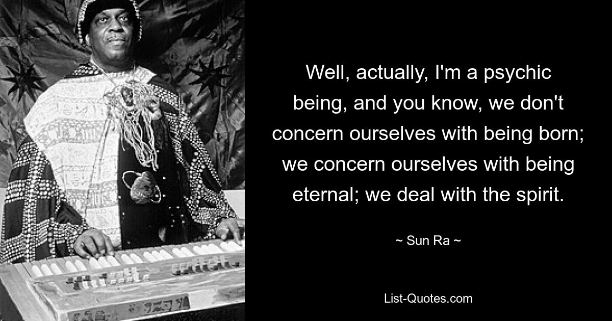 Well, actually, I'm a psychic being, and you know, we don't concern ourselves with being born; we concern ourselves with being eternal; we deal with the spirit. — © Sun Ra