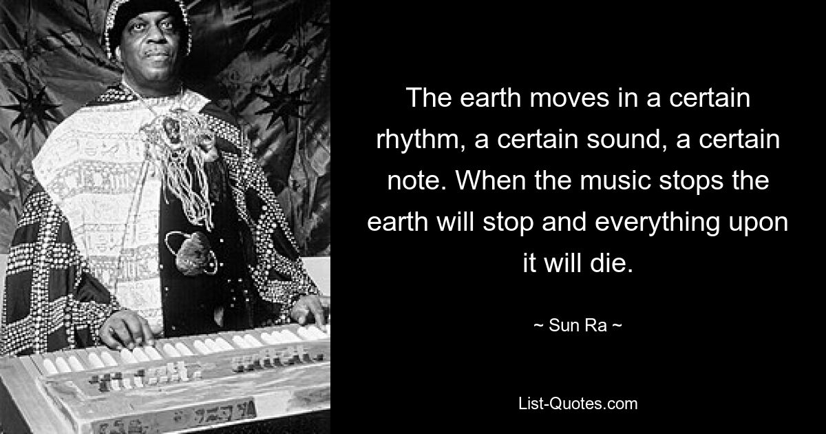 The earth moves in a certain rhythm, a certain sound, a certain note. When the music stops the earth will stop and everything upon it will die. — © Sun Ra