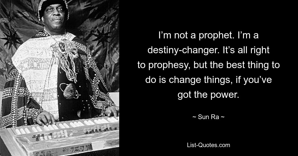 I’m not a prophet. I’m a destiny-changer. It’s all right to prophesy, but the best thing to do is change things, if you’ve got the power. — © Sun Ra