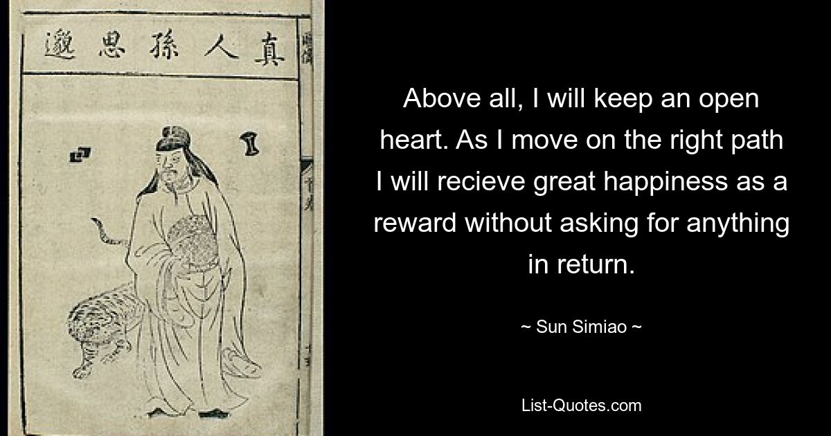 Above all, I will keep an open heart. As I move on the right path I will recieve great happiness as a reward without asking for anything in return. — © Sun Simiao