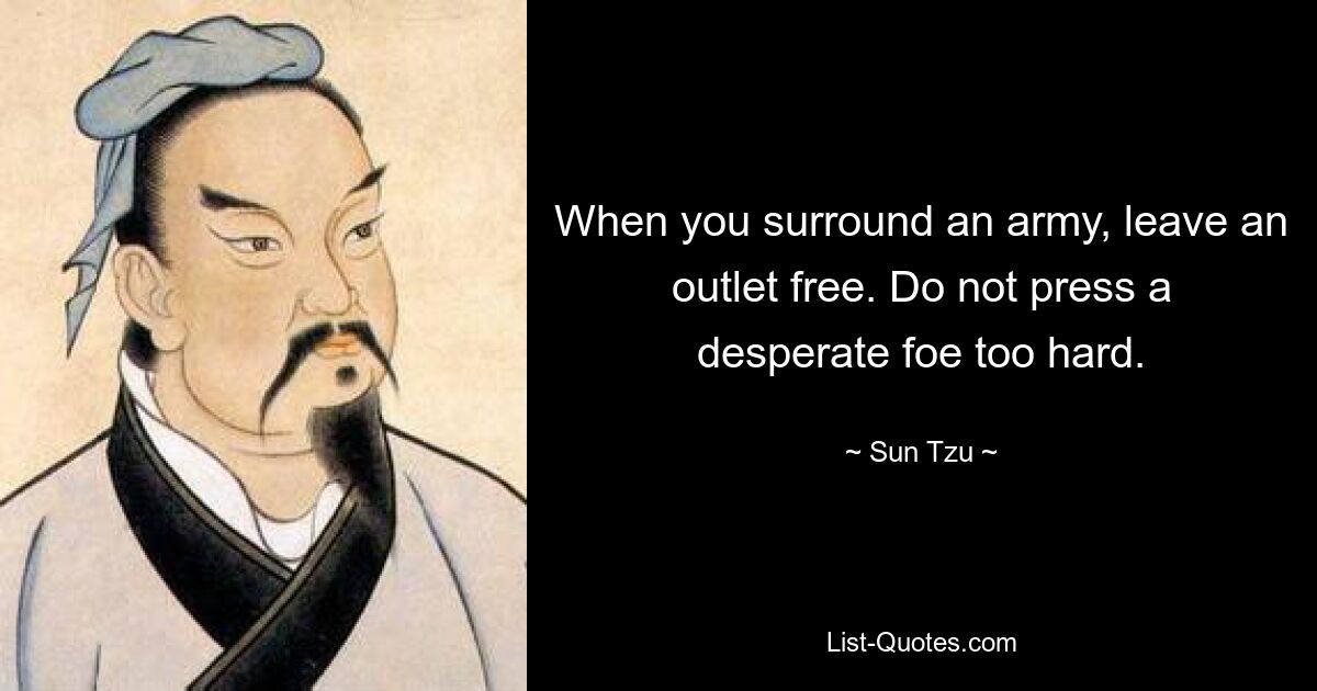 When you surround an army, leave an outlet free. Do not press a desperate foe too hard. — © Sun Tzu