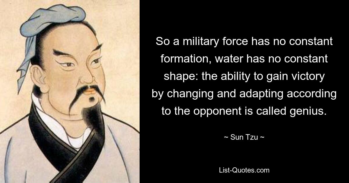 So a military force has no constant formation, water has no constant shape: the ability to gain victory by changing and adapting according to the opponent is called genius. — © Sun Tzu