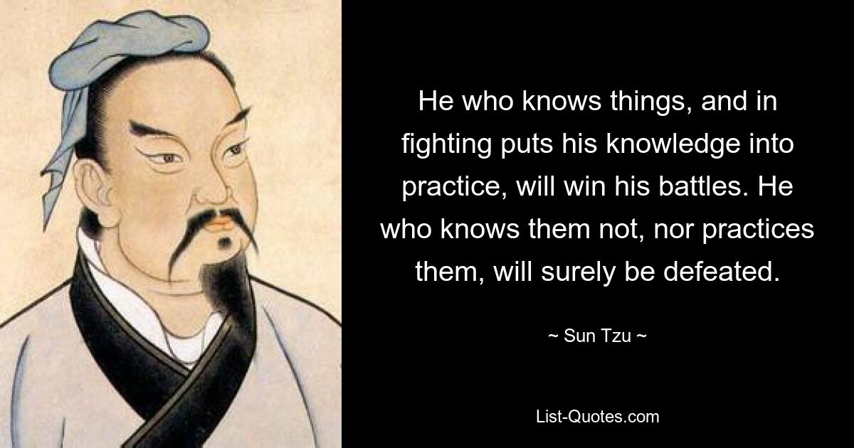 He who knows things, and in fighting puts his knowledge into practice, will win his battles. He who knows them not, nor practices them, will surely be defeated. — © Sun Tzu