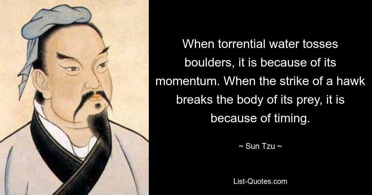 When torrential water tosses boulders, it is because of its momentum. When the strike of a hawk breaks the body of its prey, it is because of timing. — © Sun Tzu