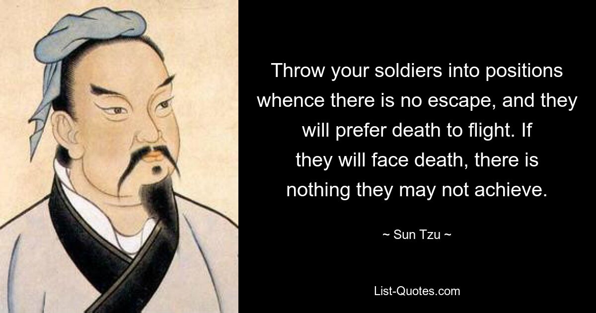 Throw your soldiers into positions whence there is no escape, and they will prefer death to flight. If they will face death, there is nothing they may not achieve. — © Sun Tzu