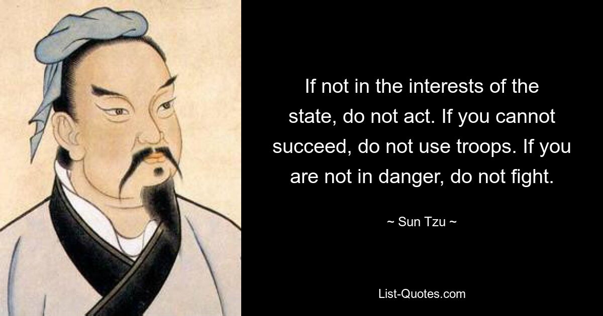 If not in the interests of the state, do not act. If you cannot succeed, do not use troops. If you are not in danger, do not fight. — © Sun Tzu