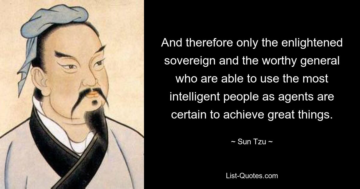 And therefore only the enlightened sovereign and the worthy general who are able to use the most intelligent people as agents are certain to achieve great things. — © Sun Tzu