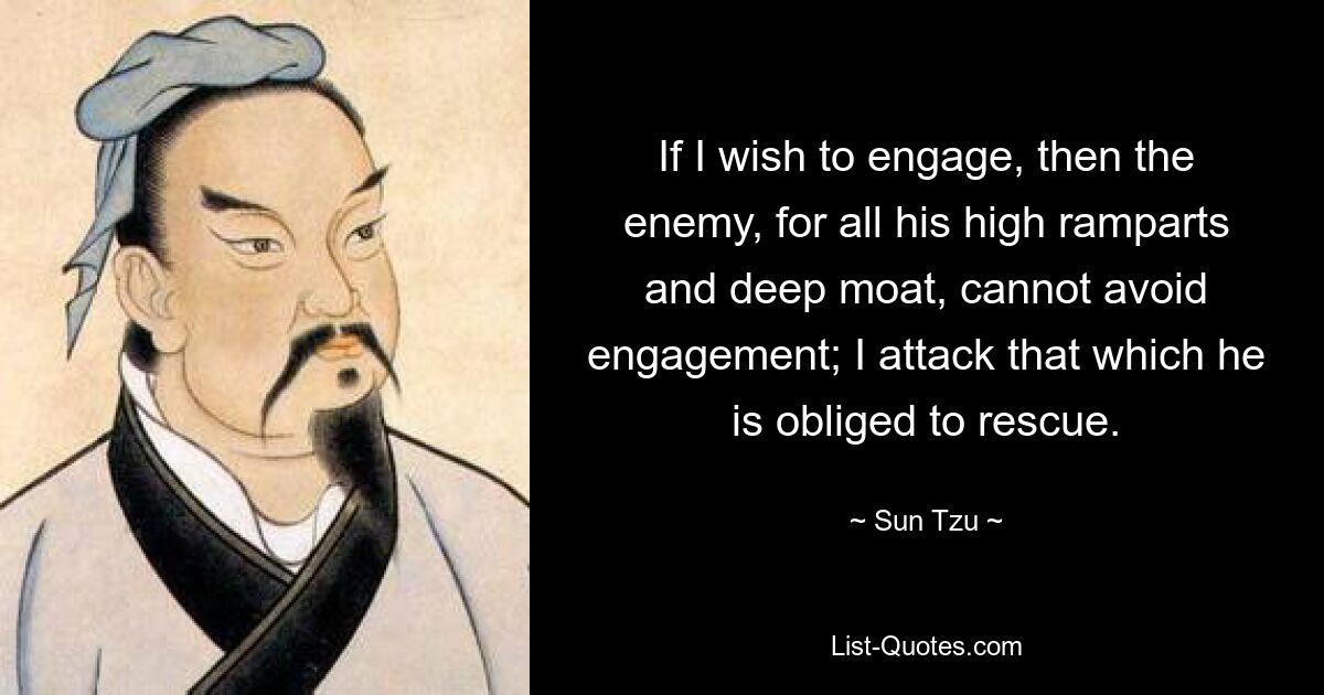 If I wish to engage, then the enemy, for all his high ramparts and deep moat, cannot avoid engagement; I attack that which he is obliged to rescue. — © Sun Tzu