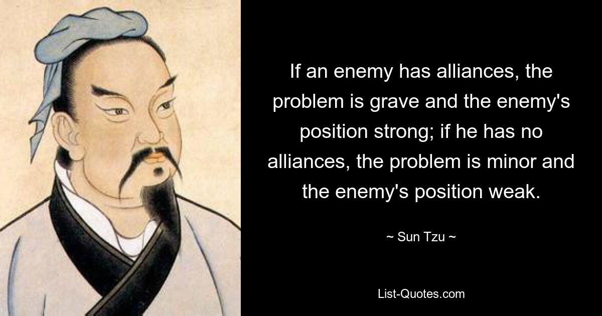 If an enemy has alliances, the problem is grave and the enemy's position strong; if he has no alliances, the problem is minor and the enemy's position weak. — © Sun Tzu