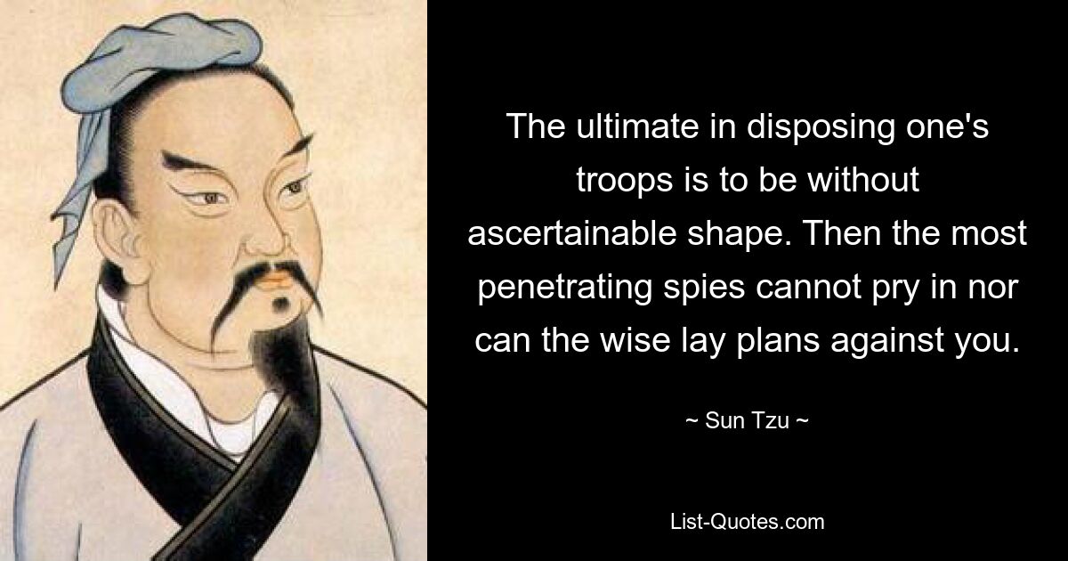 The ultimate in disposing one's troops is to be without ascertainable shape. Then the most penetrating spies cannot pry in nor can the wise lay plans against you. — © Sun Tzu