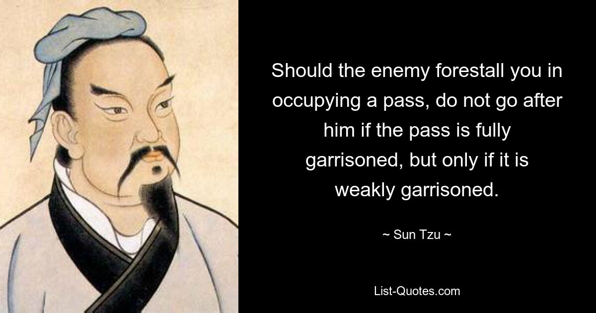 Should the enemy forestall you in occupying a pass, do not go after him if the pass is fully garrisoned, but only if it is weakly garrisoned. — © Sun Tzu