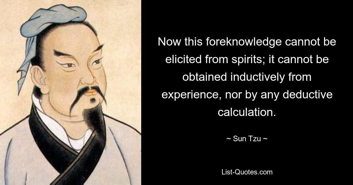 Now this foreknowledge cannot be elicited from spirits; it cannot be obtained inductively from experience, nor by any deductive calculation. — © Sun Tzu