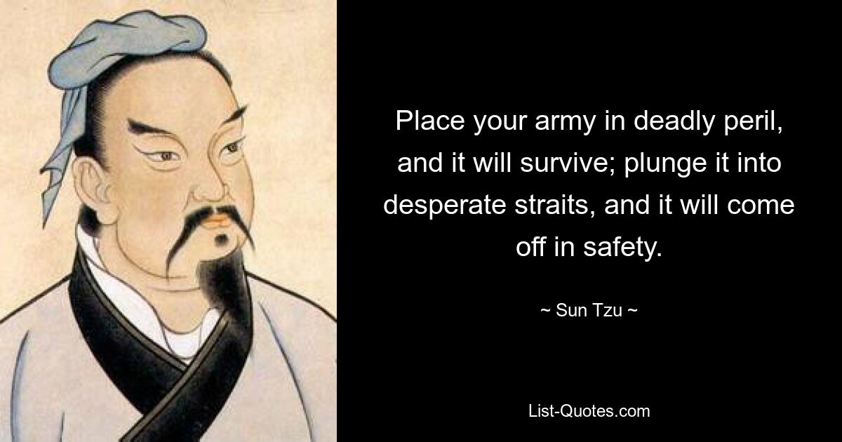 Place your army in deadly peril, and it will survive; plunge it into desperate straits, and it will come off in safety. — © Sun Tzu