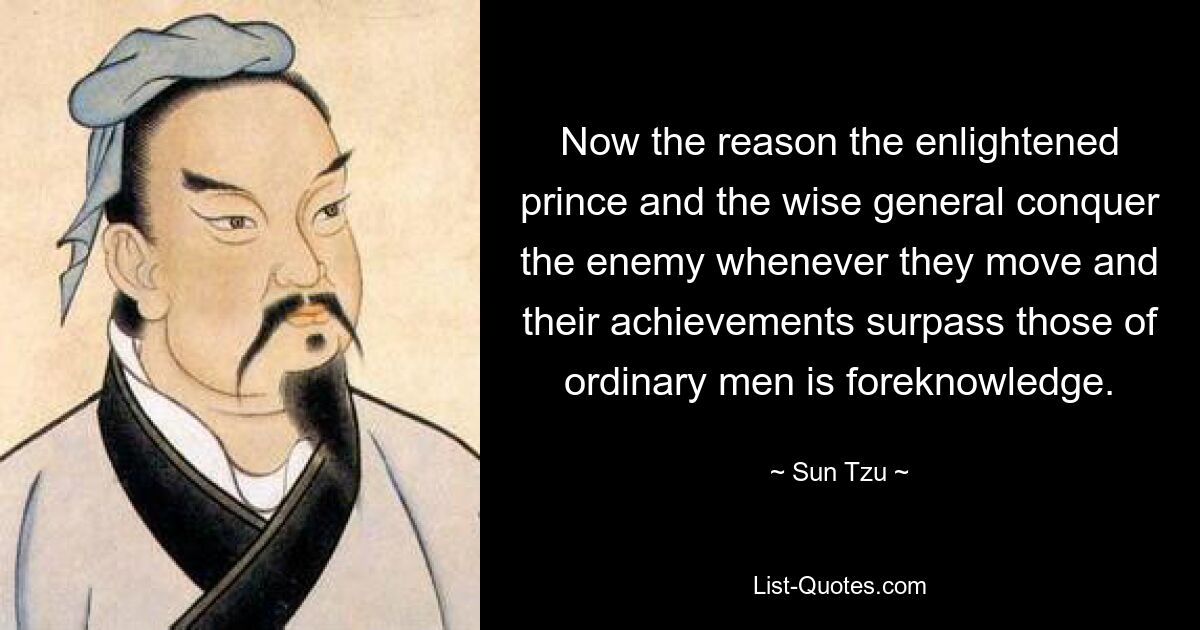 Now the reason the enlightened prince and the wise general conquer the enemy whenever they move and their achievements surpass those of ordinary men is foreknowledge. — © Sun Tzu