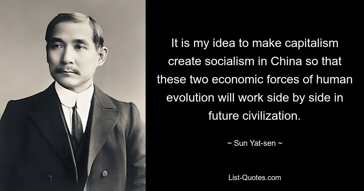 It is my idea to make capitalism create socialism in China so that these two economic forces of human evolution will work side by side in future civilization. — © Sun Yat-sen