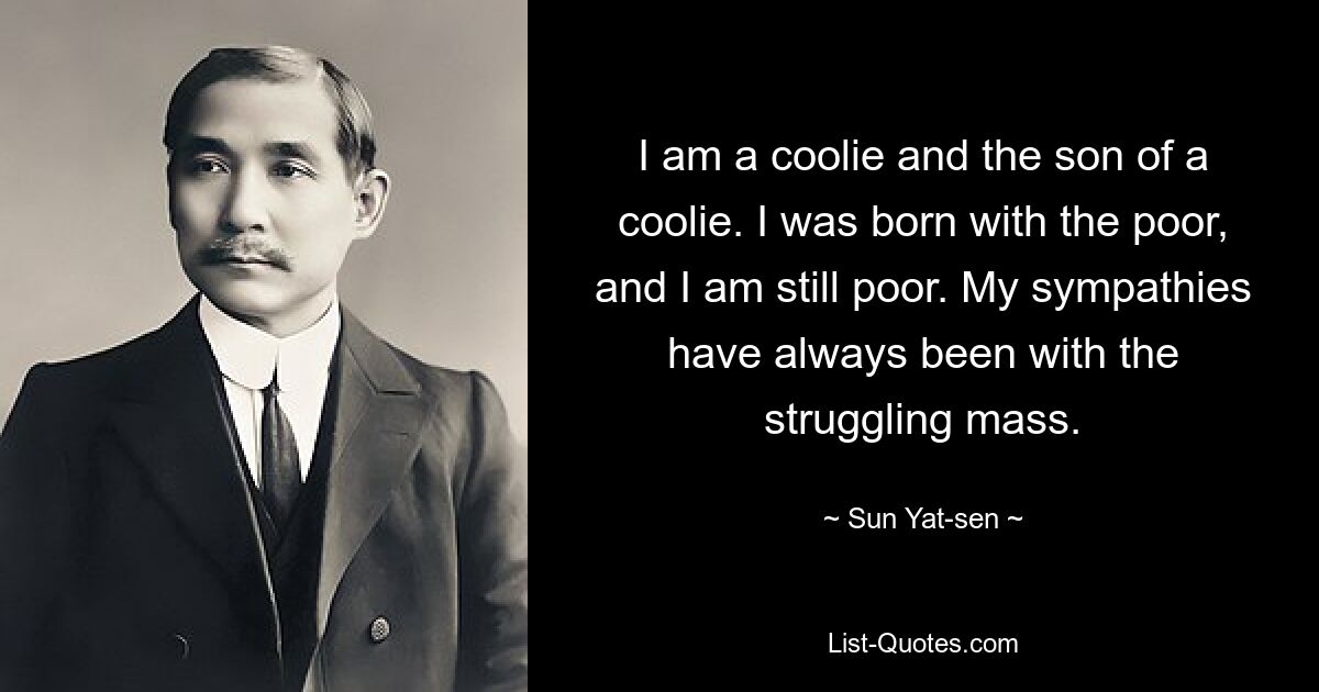 I am a coolie and the son of a coolie. I was born with the poor, and I am still poor. My sympathies have always been with the struggling mass. — © Sun Yat-sen