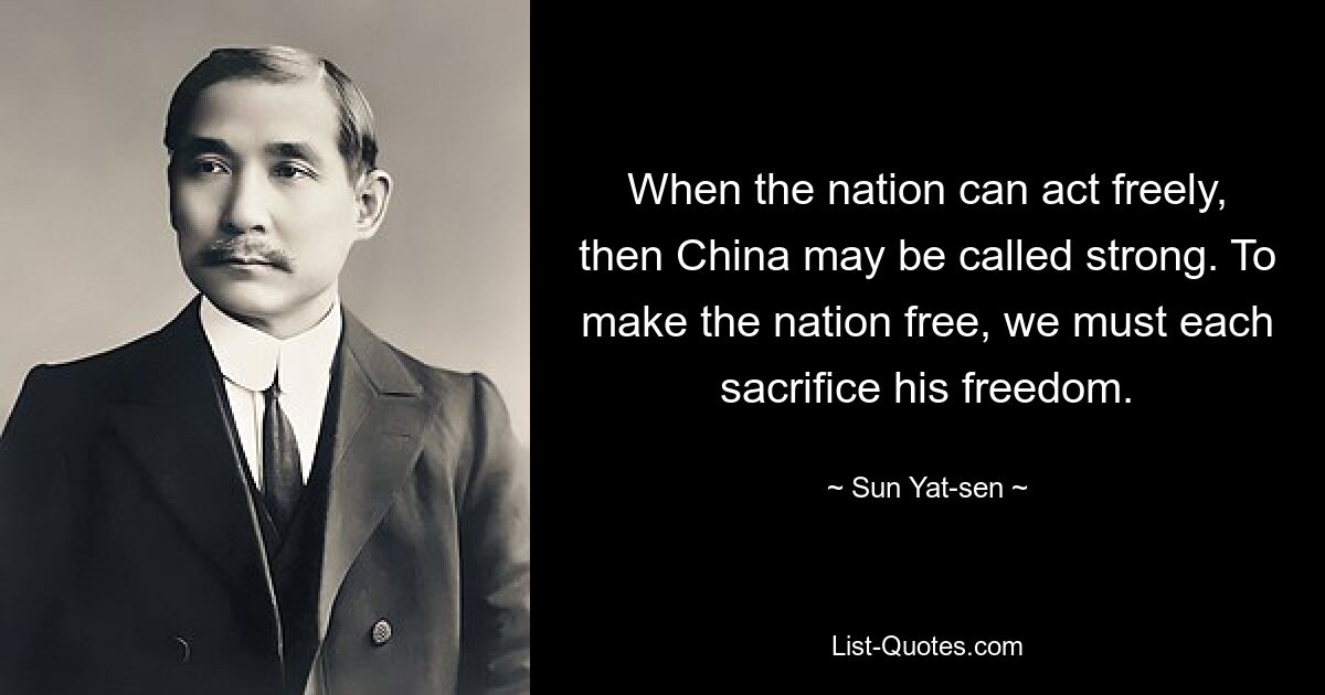 When the nation can act freely, then China may be called strong. To make the nation free, we must each sacrifice his freedom. — © Sun Yat-sen