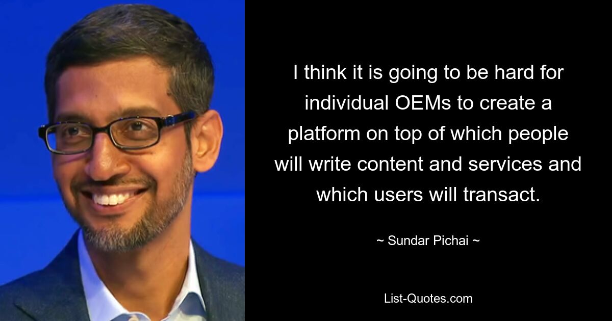 I think it is going to be hard for individual OEMs to create a platform on top of which people will write content and services and which users will transact. — © Sundar Pichai