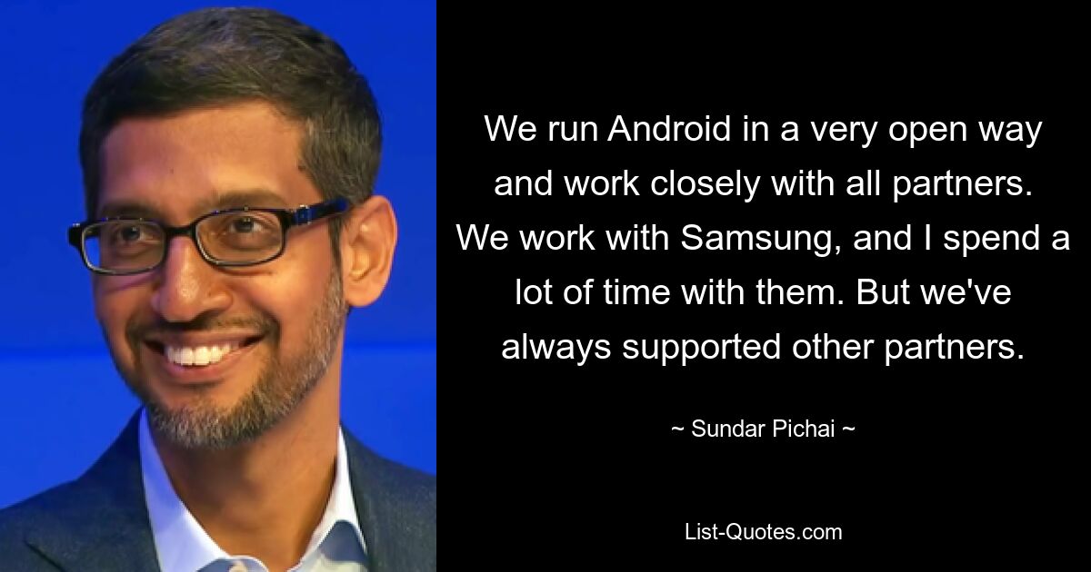 We run Android in a very open way and work closely with all partners. We work with Samsung, and I spend a lot of time with them. But we've always supported other partners. — © Sundar Pichai