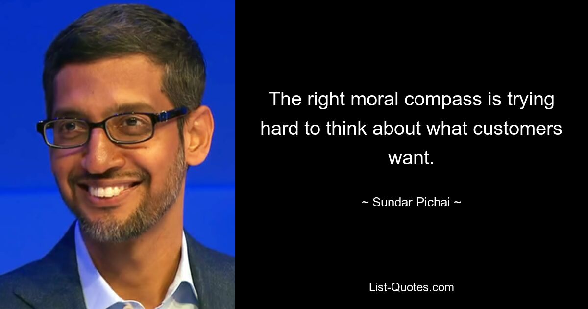 The right moral compass is trying hard to think about what customers want. — © Sundar Pichai