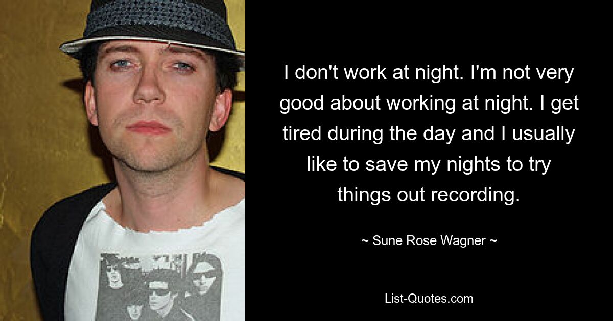 I don't work at night. I'm not very good about working at night. I get tired during the day and I usually like to save my nights to try things out recording. — © Sune Rose Wagner