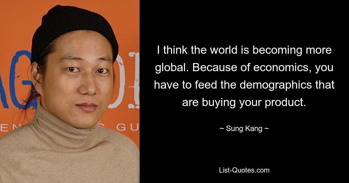 I think the world is becoming more global. Because of economics, you have to feed the demographics that are buying your product. — © Sung Kang