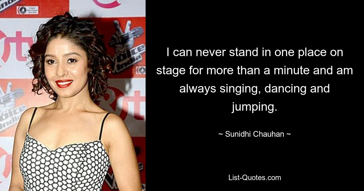 I can never stand in one place on stage for more than a minute and am always singing, dancing and jumping. — © Sunidhi Chauhan