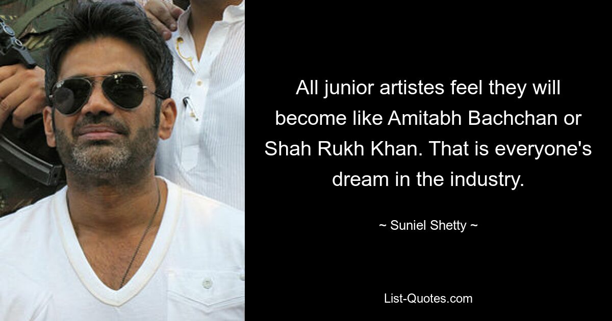 All junior artistes feel they will become like Amitabh Bachchan or Shah Rukh Khan. That is everyone's dream in the industry. — © Suniel Shetty