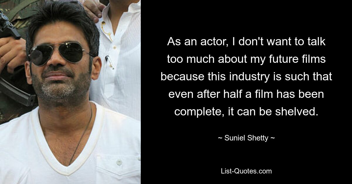 As an actor, I don't want to talk too much about my future films because this industry is such that even after half a film has been complete, it can be shelved. — © Suniel Shetty