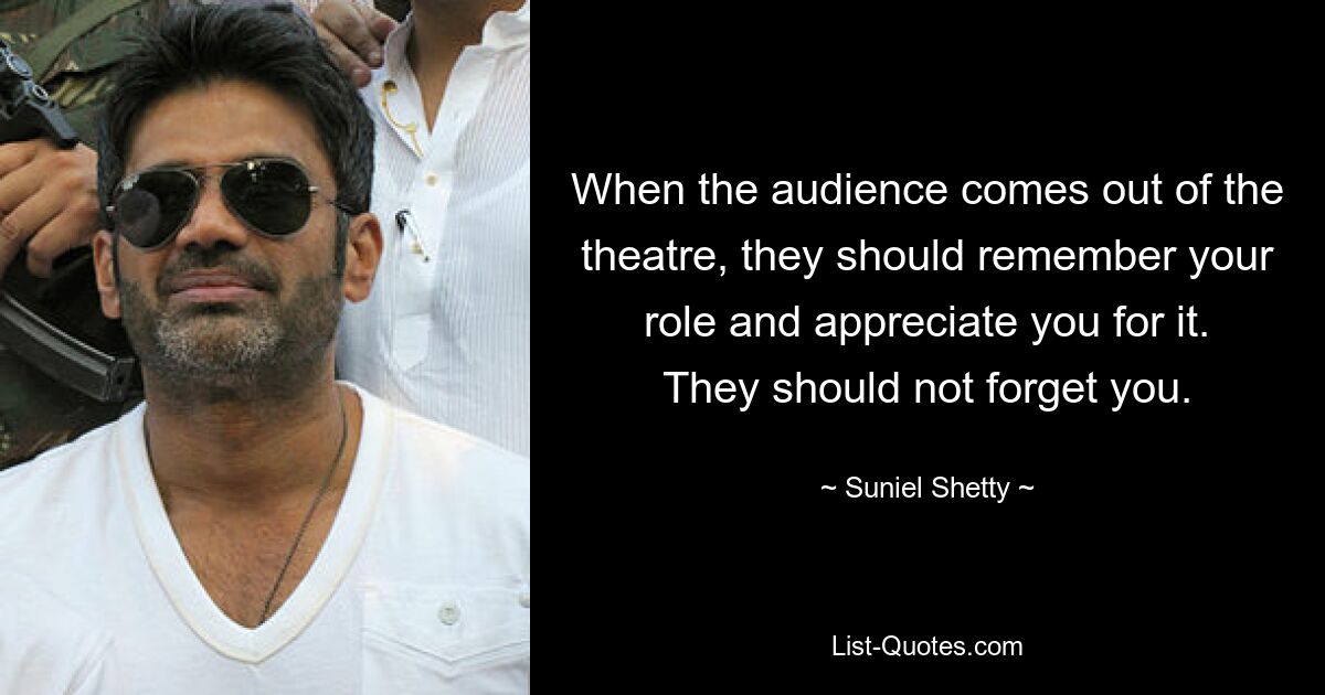 When the audience comes out of the theatre, they should remember your role and appreciate you for it. They should not forget you. — © Suniel Shetty