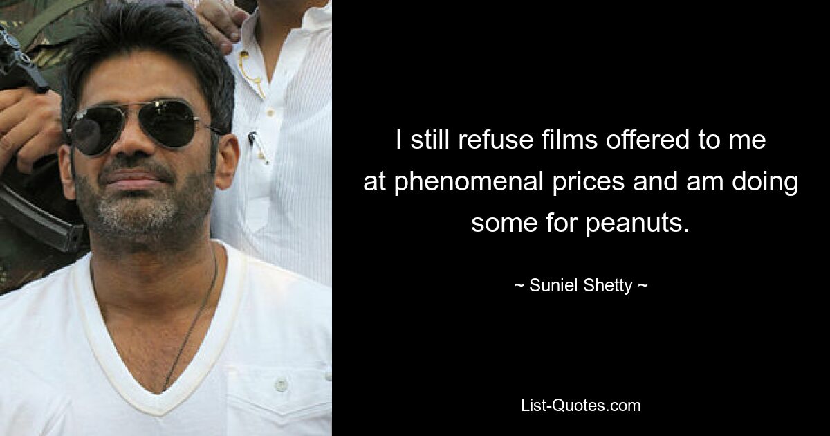 I still refuse films offered to me at phenomenal prices and am doing some for peanuts. — © Suniel Shetty