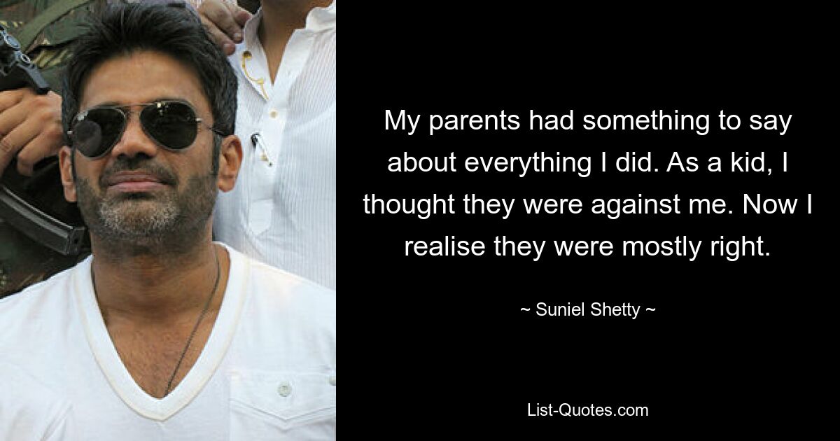 My parents had something to say about everything I did. As a kid, I thought they were against me. Now I realise they were mostly right. — © Suniel Shetty