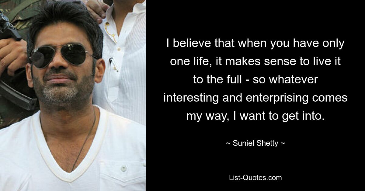 I believe that when you have only one life, it makes sense to live it to the full - so whatever interesting and enterprising comes my way, I want to get into. — © Suniel Shetty