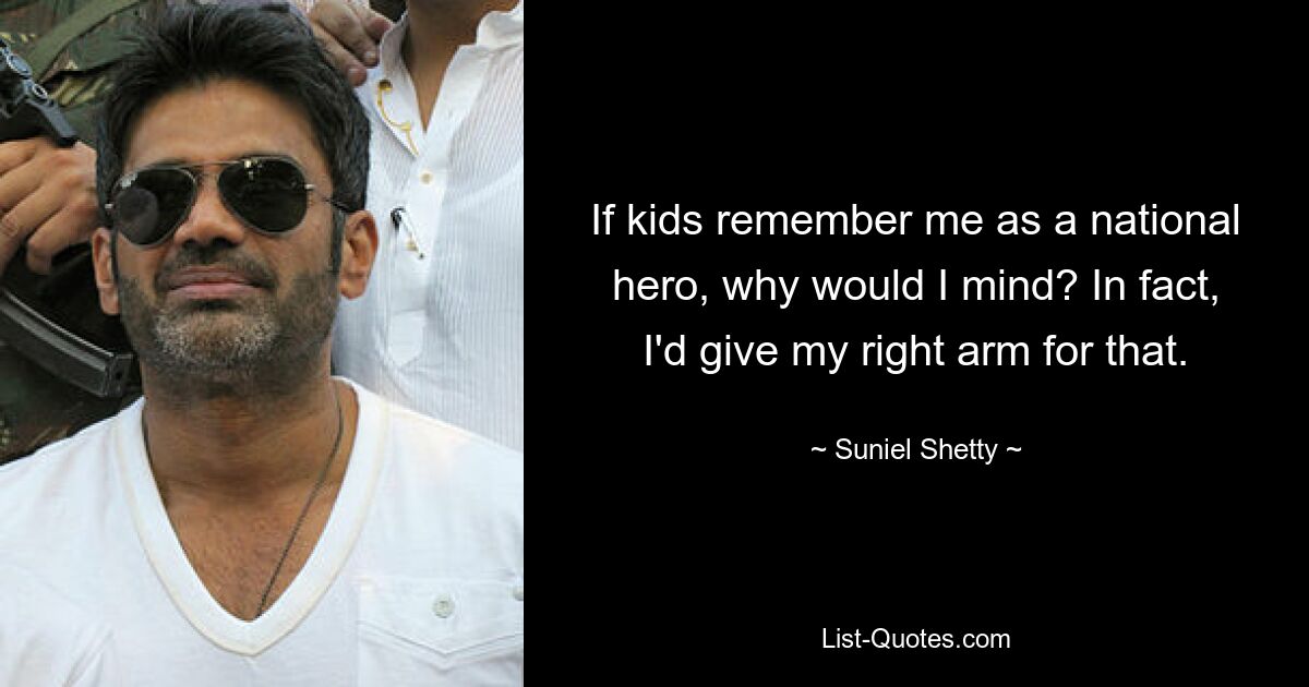 If kids remember me as a national hero, why would I mind? In fact, I'd give my right arm for that. — © Suniel Shetty