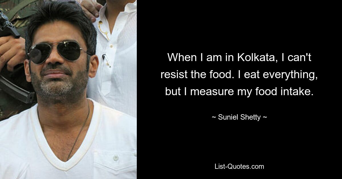 When I am in Kolkata, I can't resist the food. I eat everything, but I measure my food intake. — © Suniel Shetty