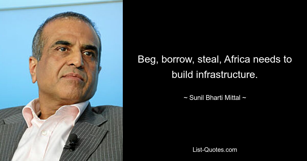 Beg, borrow, steal, Africa needs to build infrastructure. — © Sunil Bharti Mittal