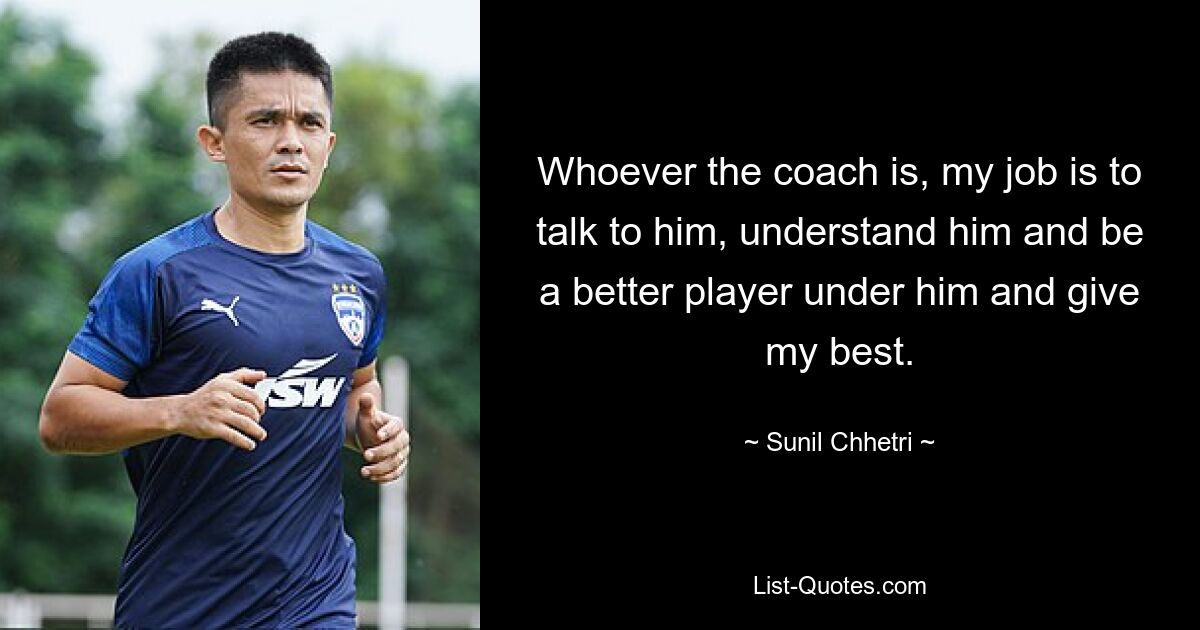 Whoever the coach is, my job is to talk to him, understand him and be a better player under him and give my best. — © Sunil Chhetri