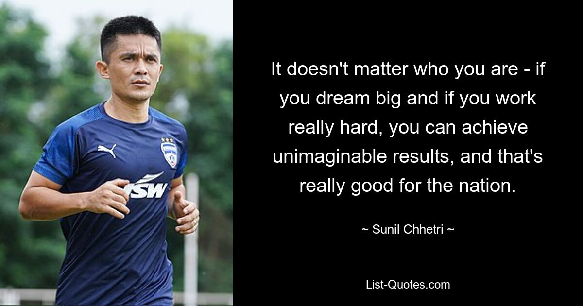 It doesn't matter who you are - if you dream big and if you work really hard, you can achieve unimaginable results, and that's really good for the nation. — © Sunil Chhetri