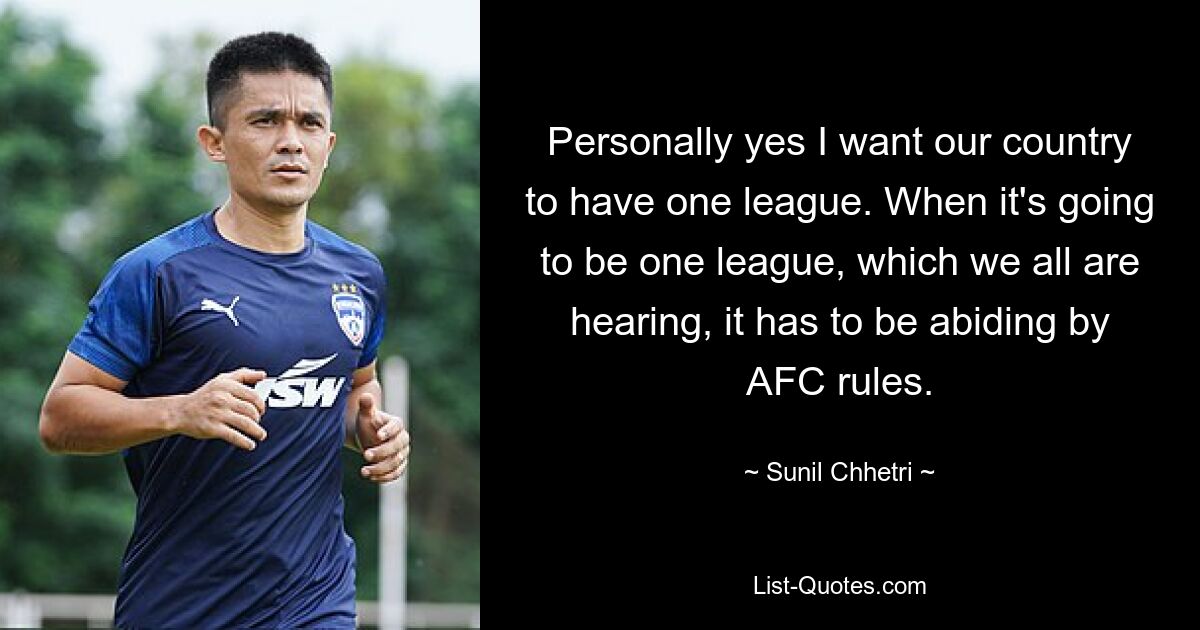 Personally yes I want our country to have one league. When it's going to be one league, which we all are hearing, it has to be abiding by AFC rules. — © Sunil Chhetri