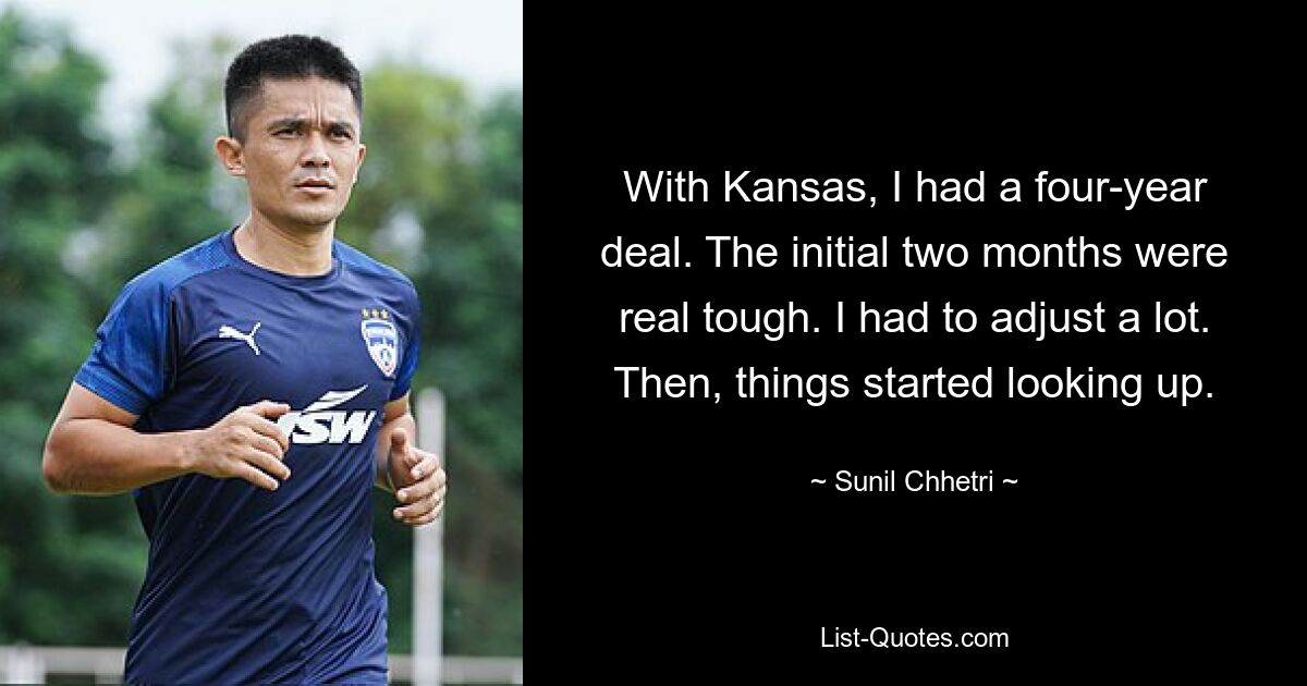 With Kansas, I had a four-year deal. The initial two months were real tough. I had to adjust a lot. Then, things started looking up. — © Sunil Chhetri