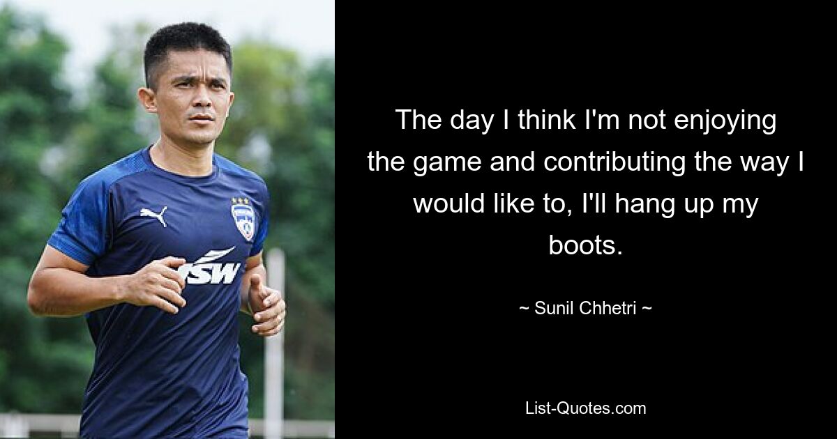 The day I think I'm not enjoying the game and contributing the way I would like to, I'll hang up my boots. — © Sunil Chhetri