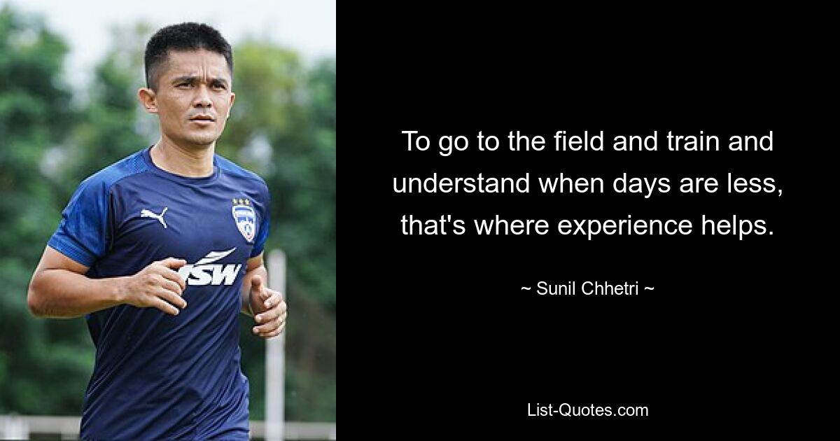 To go to the field and train and understand when days are less, that's where experience helps. — © Sunil Chhetri