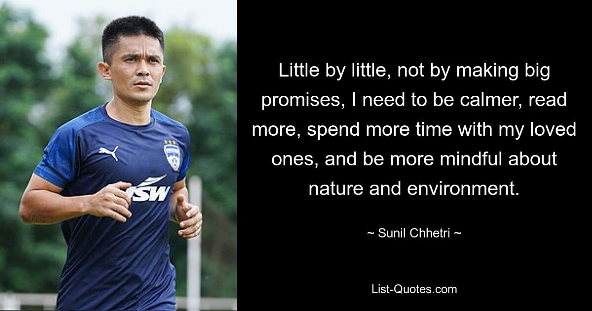 Little by little, not by making big promises, I need to be calmer, read more, spend more time with my loved ones, and be more mindful about nature and environment. — © Sunil Chhetri