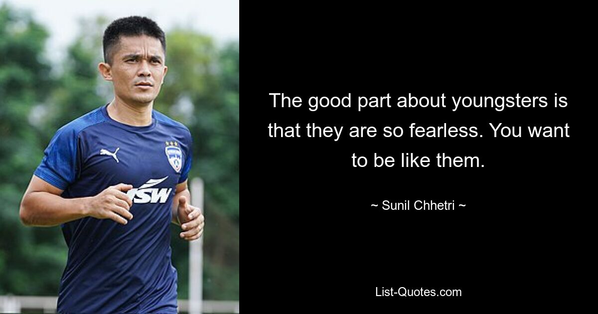 The good part about youngsters is that they are so fearless. You want to be like them. — © Sunil Chhetri