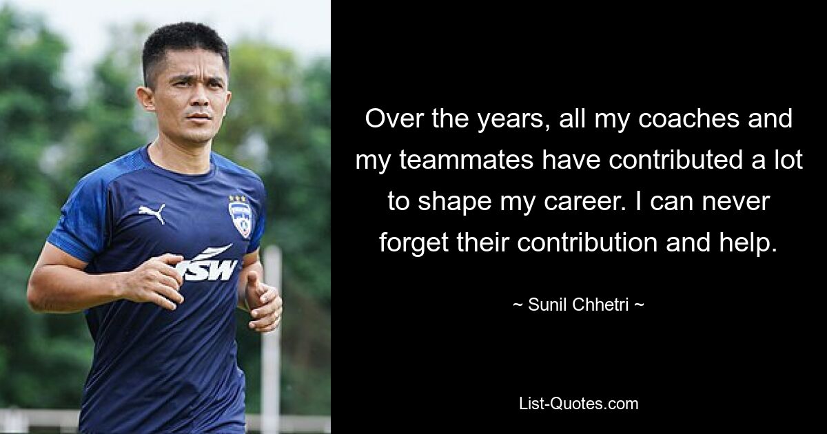 Over the years, all my coaches and my teammates have contributed a lot to shape my career. I can never forget their contribution and help. — © Sunil Chhetri