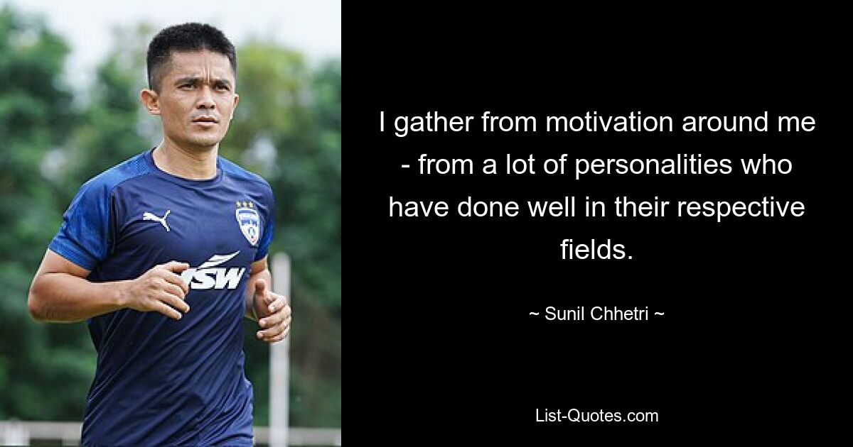 I gather from motivation around me - from a lot of personalities who have done well in their respective fields. — © Sunil Chhetri