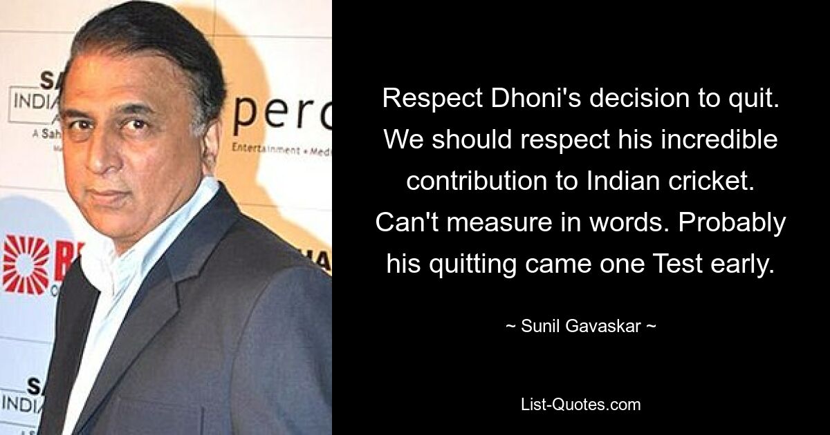 Respect Dhoni's decision to quit. We should respect his incredible contribution to Indian cricket. Can't measure in words. Probably his quitting came one Test early. — © Sunil Gavaskar